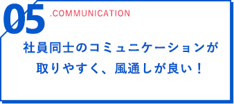 05 .communication 社員同士のコミュニケーションが取りやすく、風通しが良い！